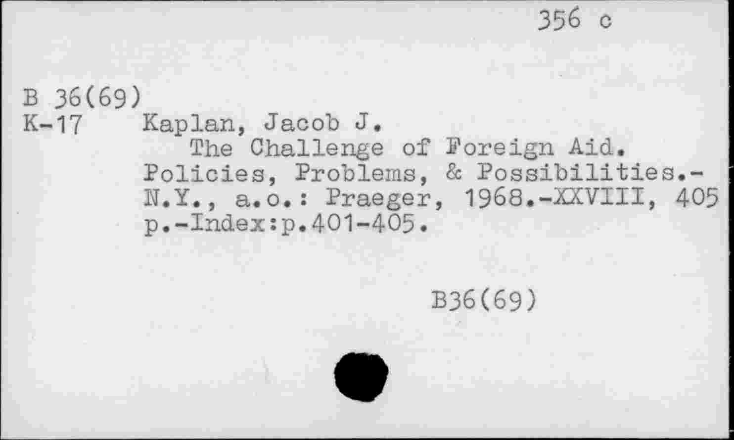 ﻿356 c
B 36(69)
K-17 Kaplan, Jacob J.
The Challenge of Foreign Aid. Policies, Problems, & Possibilities.-N.Y., a.o.: Praeger, 1968.-XXVIII, 405 p.-Index:p.401-405.
B36(69)